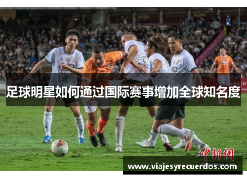 足球明星如何通过国际赛事增加全球知名度